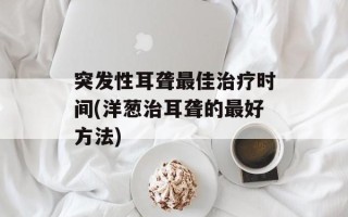 突发性耳聋最佳治疗时间(洋葱治耳聋的最好方法)