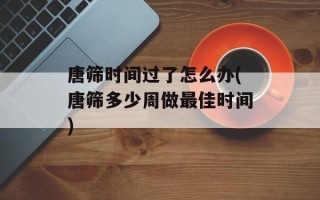 唐筛时间过了怎么办(唐筛多少周做最佳时间)