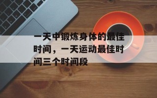 一天中锻炼身体的最佳时间，一天运动最佳时间三个时间段