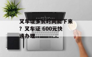 叉车证多长时间能下来？叉车证 600元快速办理
