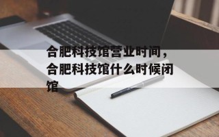 合肥科技馆营业时间，合肥科技馆什么时候闭馆