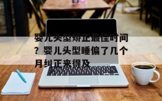 婴儿头型矫正最佳时间？婴儿头型睡偏了几个月纠正来得及