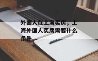 外国人在上海买房，上海外国人买房需要什么条件