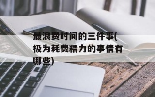 最浪费时间的三件事(极为耗费精力的事情有哪些)