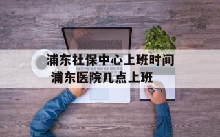 浦东社保中心上班时间 浦东医院几点上班