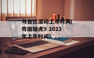 马自达混动上市时间(奇瑞瑞虎9 2023年上市时间)