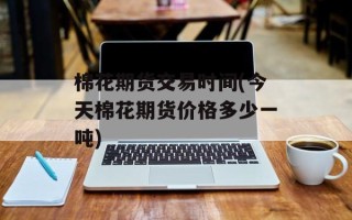 棉花期货交易时间(今天棉花期货价格多少一吨)