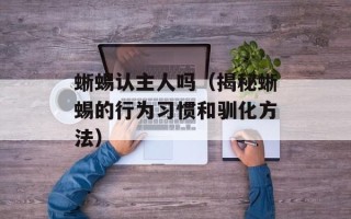 蜥蜴认主人吗（揭秘蜥蜴的行为习惯和驯化方法）