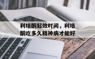 利培酮起效时间，利培酮吃多久精神病才能好