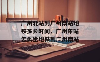 广州北站到广州南站地铁多长时间，广州东站怎么坐地铁到广州南站