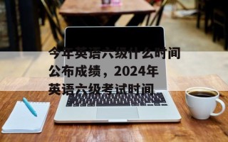 今年英语六级什么时间公布成绩，2024年英语六级考试时间