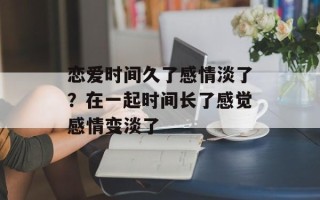 恋爱时间久了感情淡了？在一起时间长了感觉感情变淡了