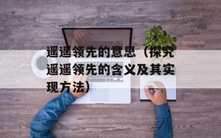 遥遥领先的意思（探究遥遥领先的含义及其实现方法）