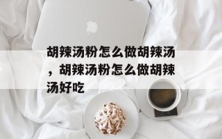 胡辣汤粉怎么做胡辣汤，胡辣汤粉怎么做胡辣汤好吃