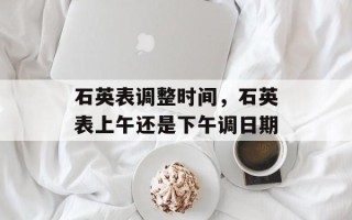 石英表调整时间，石英表上午还是下午调日期