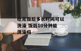 吃完饭后多长时间可以洗澡 饭后10分钟能洗澡吗