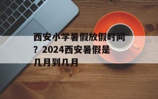西安小学暑假放假时间？2024西安暑假是几月到几月