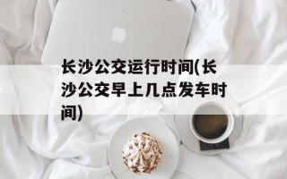 长沙公交运行时间(长沙公交早上几点发车时间)
