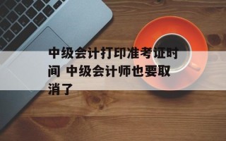 中级会计打印准考证时间 中级会计师也要取消了
