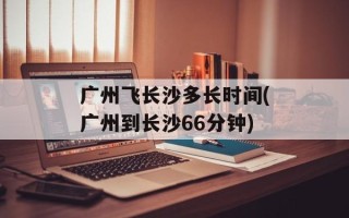 广州飞长沙多长时间(广州到长沙66分钟)