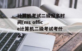 计算机考试二级报名时间(ms office计算机二级考试考什么)
