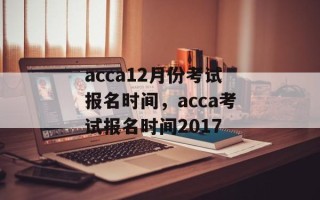acca12月份考试报名时间，acca考试报名时间2017