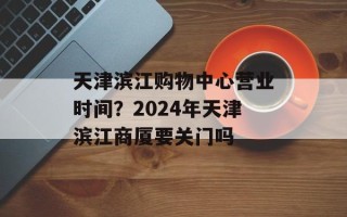 天津滨江购物中心营业时间？2024年天津滨江商厦要关门吗