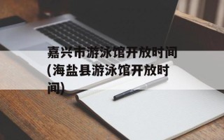 嘉兴市游泳馆开放时间(海盐县游泳馆开放时间)