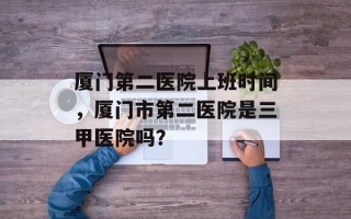 厦门第二医院上班时间，厦门市第二医院是三甲医院吗？