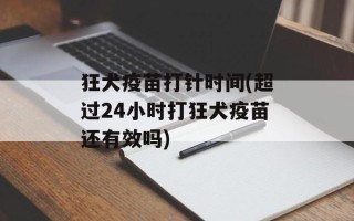 狂犬疫苗打针时间(超过24小时打狂犬疫苗还有效吗)