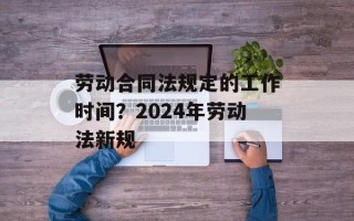 劳动合同法规定的工作时间？2024年劳动法新规