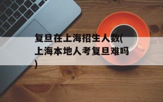 复旦在上海招生人数(上海本地人考复旦难吗)
