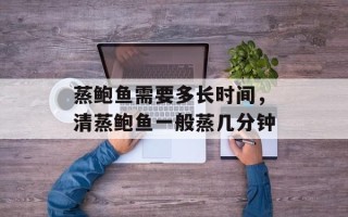 蒸鲍鱼需要多长时间，清蒸鲍鱼一般蒸几分钟