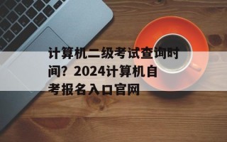 计算机二级考试查询时间？2024计算机自考报名入口官网