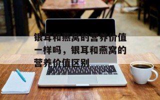银耳和燕窝的营养价值一样吗，银耳和燕窝的营养价值区别