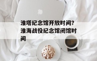淮塔纪念馆开放时间？淮海战役纪念馆闭馆时间