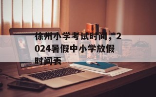 徐州小学考试时间，2024暑假中小学放假时间表