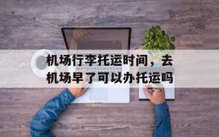 机场行李托运时间，去机场早了可以办托运吗