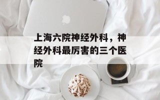 上海六院神经外科，神经外科最厉害的三个医院