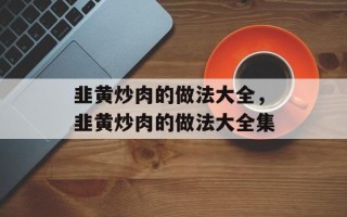 韭黄炒肉的做法大全，韭黄炒肉的做法大全集