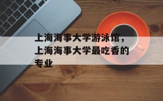 上海海事大学游泳馆，上海海事大学最吃香的专业