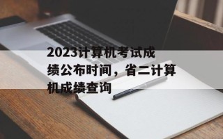 2023计算机考试成绩公布时间，省二计算机成绩查询
