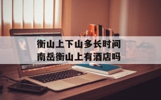 衡山上下山多长时间 南岳衡山上有酒店吗