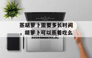 蒸胡萝卜需要多长时间，胡萝卜可以蒸着吃么