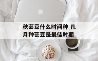 秋芸豆什么时间种 几月种芸豆是最佳时期