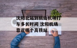 沈阳北站到桃仙机场打车多长时间 沈阳机场靠近哪个高铁站