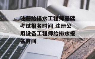 注册给排水工程师基础考试报名时间 注册公用设备工程师给排水报名时间