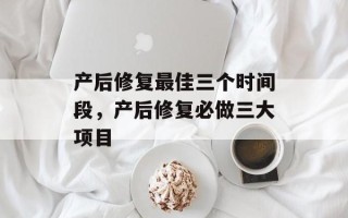 产后修复最佳三个时间段，产后修复必做三大项目