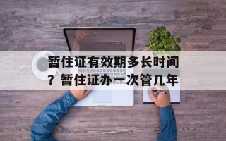 暂住证有效期多长时间？暂住证办一次管几年