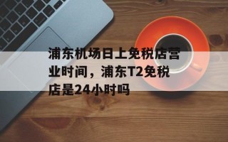 浦东机场日上免税店营业时间，浦东T2免税店是24小时吗